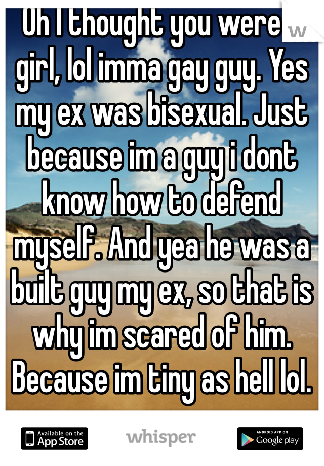 Oh I thought you were a girl, lol imma gay guy. Yes my ex was bisexual. Just because im a guy i dont know how to defend myself. And yea he was a built guy my ex, so that is why im scared of him. Because im tiny as hell lol. 