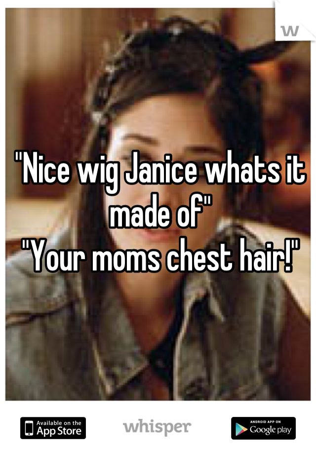 "Nice wig Janice whats it made of"
"Your moms chest hair!"