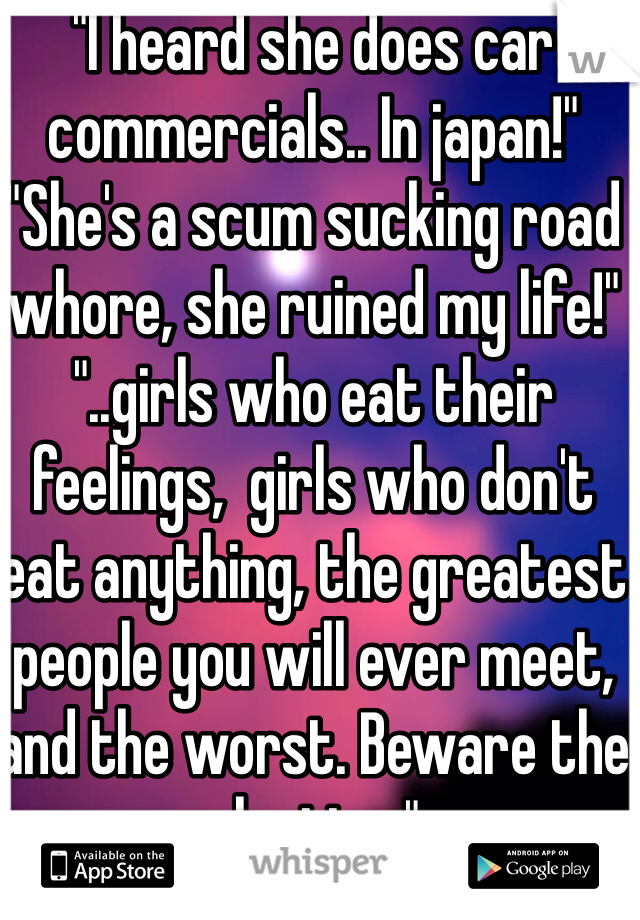 "I heard she does car commercials.. In japan!"
"She's a scum sucking road whore, she ruined my life!"
"..girls who eat their feelings,  girls who don't eat anything, the greatest people you will ever meet, and the worst. Beware the plastics."