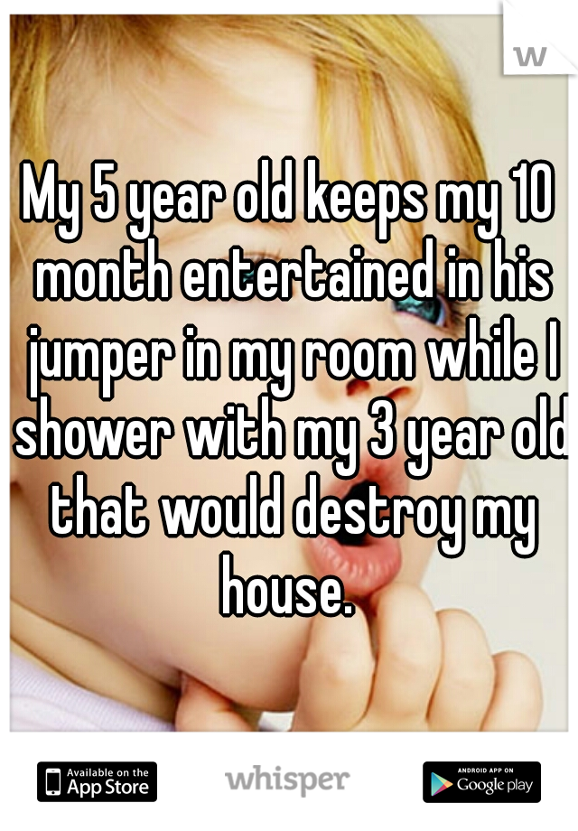 My 5 year old keeps my 10 month entertained in his jumper in my room while I shower with my 3 year old that would destroy my house. 