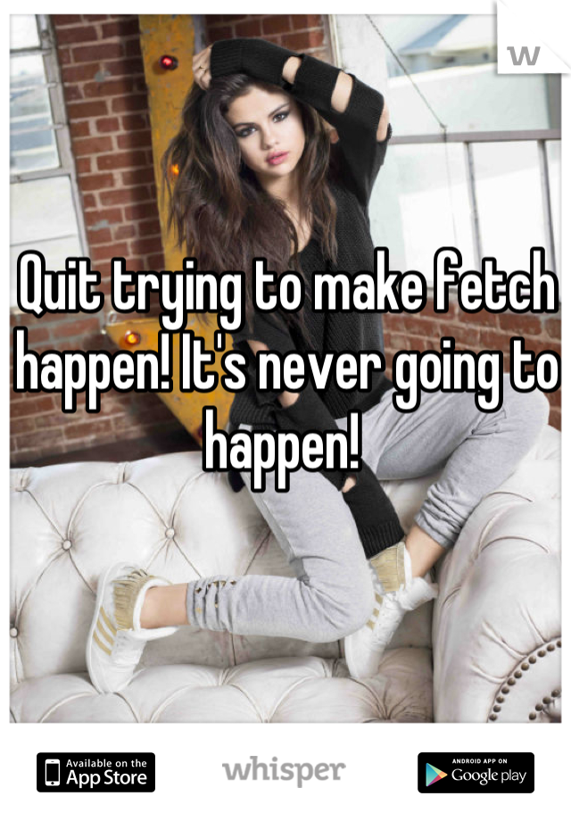 Quit trying to make fetch happen! It's never going to happen! 