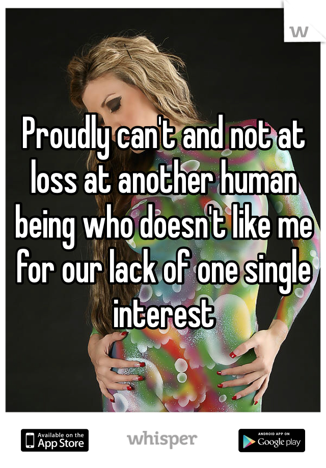 Proudly can't and not at loss at another human being who doesn't like me for our lack of one single interest