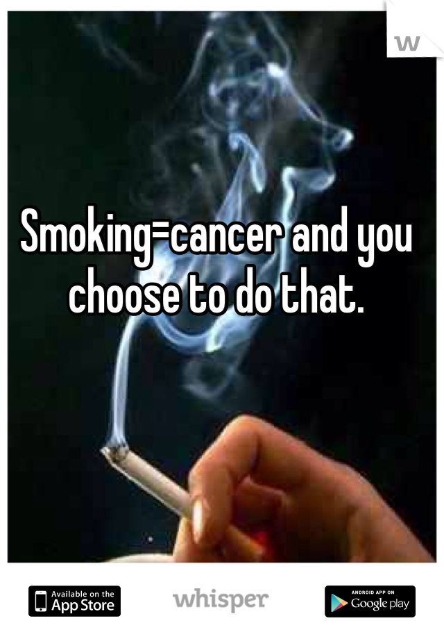Smoking=cancer and you choose to do that.