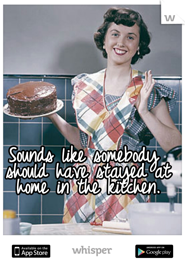 Sounds like somebody should have stayed at home in the kitchen.