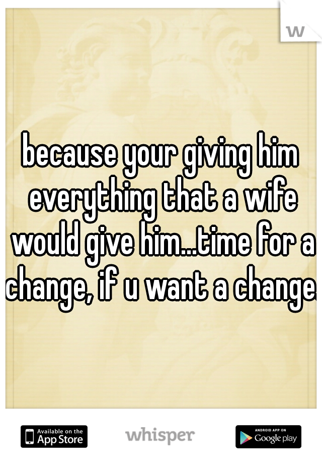 because your giving him everything that a wife would give him...time for a change, if u want a change. 