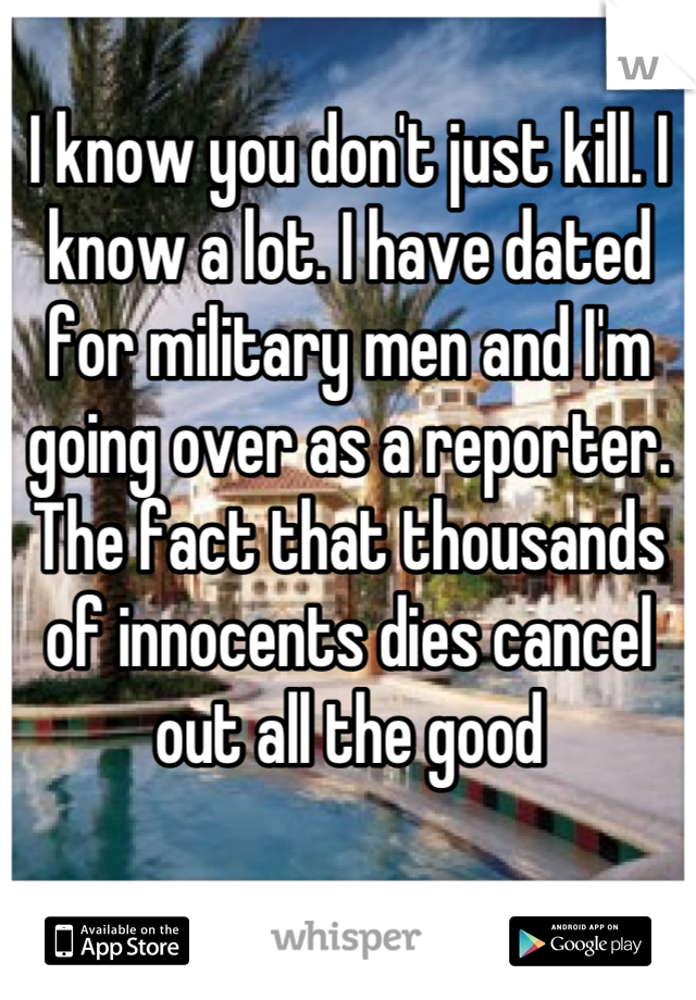 I know you don't just kill. I know a lot. I have dated for military men and I'm going over as a reporter. The fact that thousands of innocents dies cancel out all the good