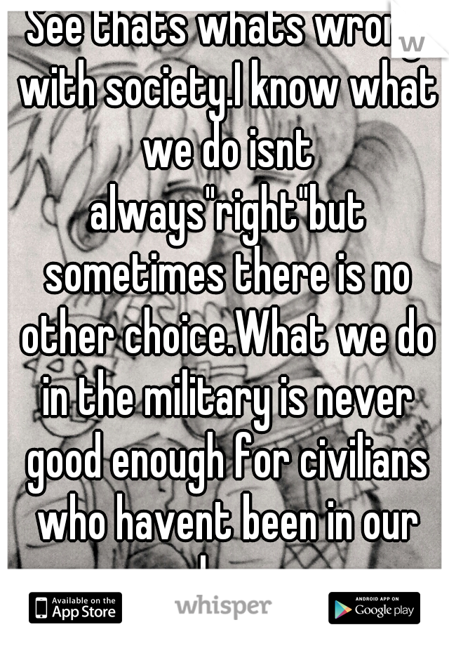 See thats whats wrong with society.I know what we do isnt always"right"but sometimes there is no other choice.What we do in the military is never good enough for civilians who havent been in our shoes