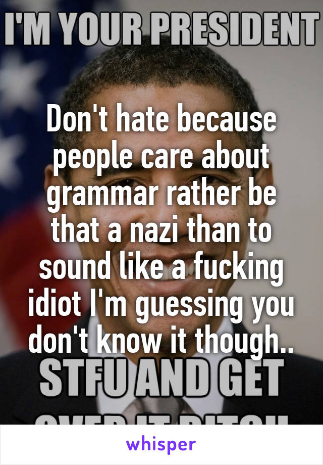 Don't hate because people care about grammar rather be that a nazi than to sound like a fucking idiot I'm guessing you don't know it though..