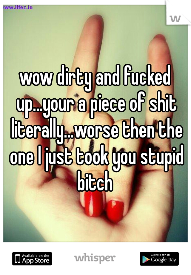 wow dirty and fucked up...your a piece of shit literally...worse then the one I just took you stupid bitch 