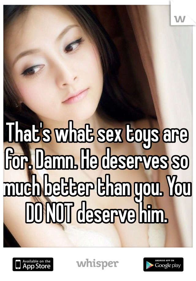 That's what sex toys are for. Damn. He deserves so much better than you. You DO NOT deserve him. 