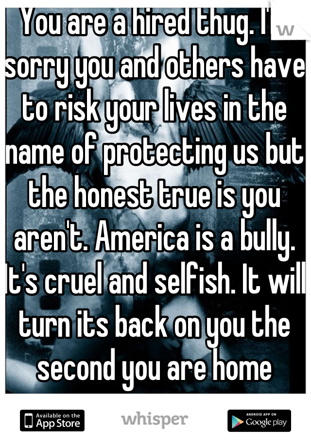 You are a hired thug. I'm sorry you and others have to risk your lives in the name of protecting us but the honest true is you aren't. America is a bully. It's cruel and selfish. It will turn its back on you the second you are home