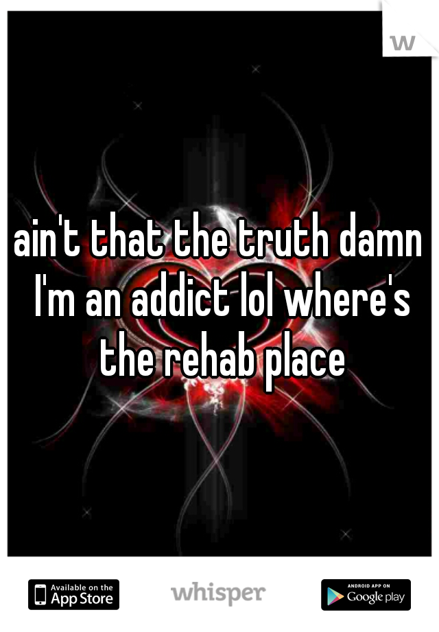 ain't that the truth damn I'm an addict lol where's the rehab place