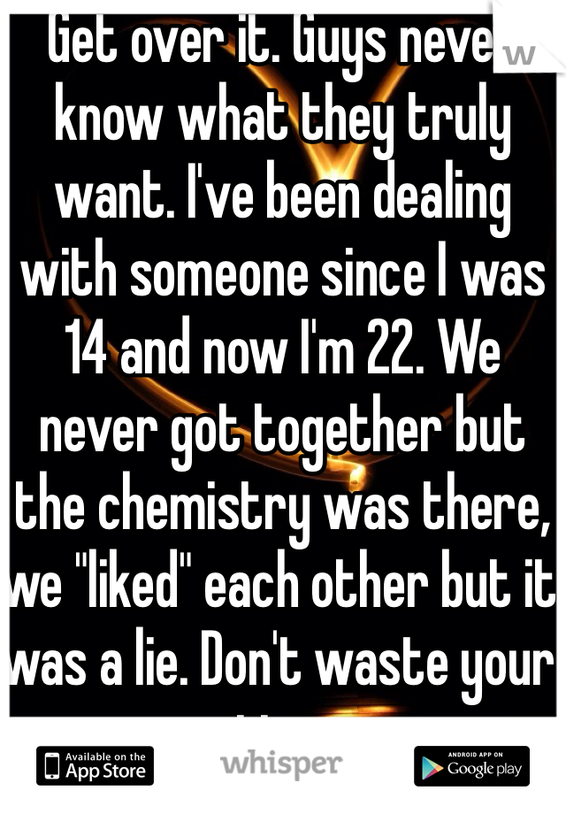 Get over it. Guys never know what they truly want. I've been dealing with someone since I was 14 and now I'm 22. We never got together but the chemistry was there, we "liked" each other but it was a lie. Don't waste your time