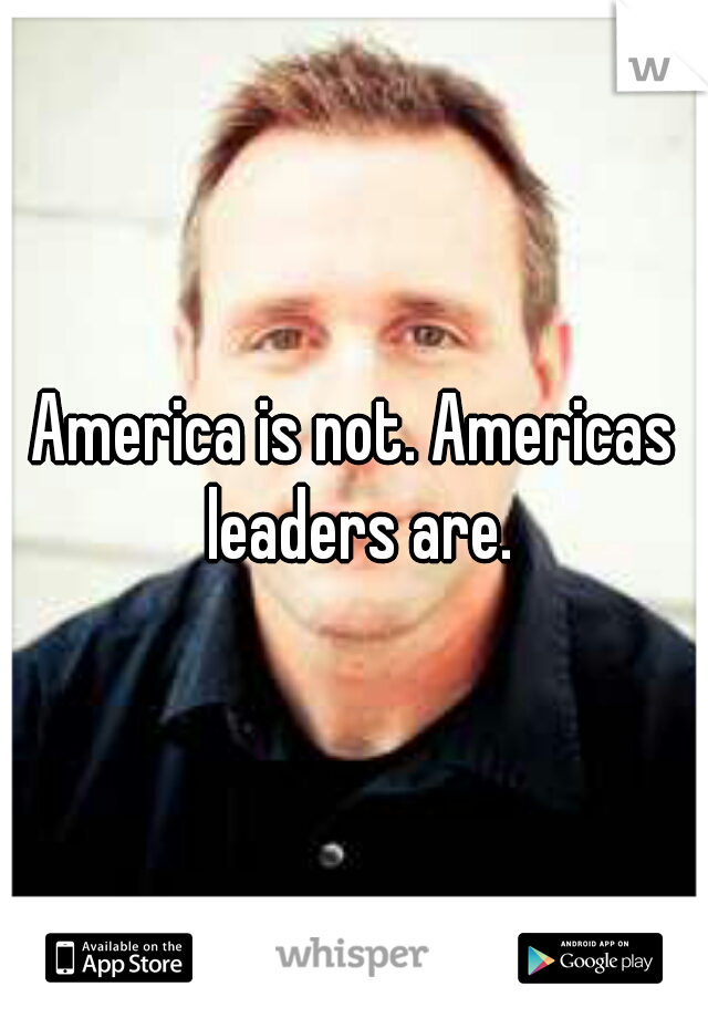 America is not. Americas leaders are.