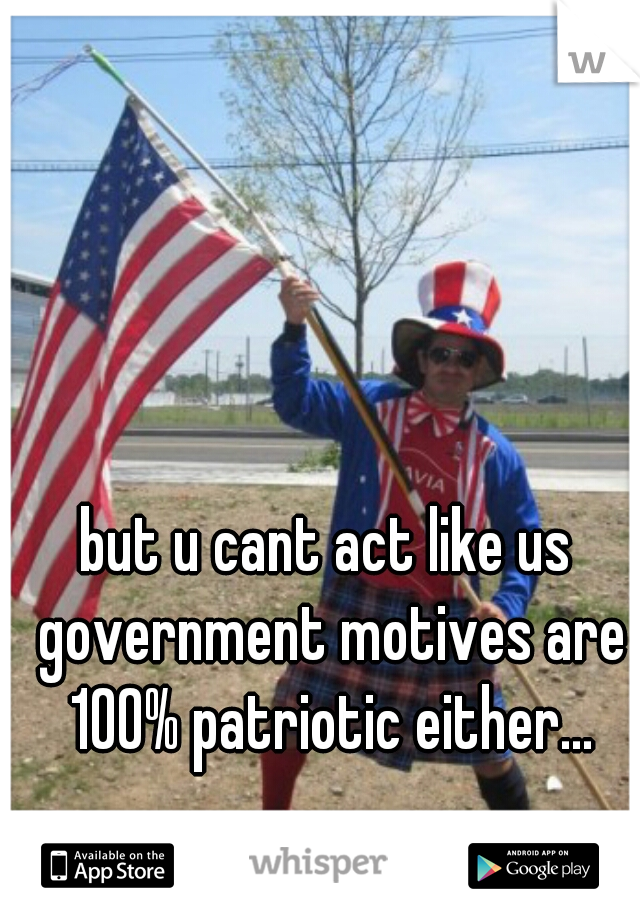 but u cant act like us government motives are 100% patriotic either...