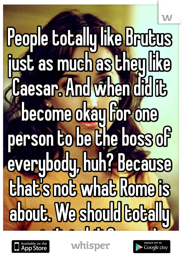 People totally like Brutus just as much as they like Caesar. And when did it become okay for one person to be the boss of everybody, huh? Because that's not what Rome is about. We should totally just *stab* Caesar!