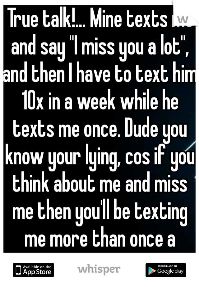 True talk!... Mine texts me and say "I miss you a lot", and then I have to text him 10x in a week while he texts me once. Dude you know your lying, cos if you think about me and miss me then you'll be texting me more than once a week... LOL 