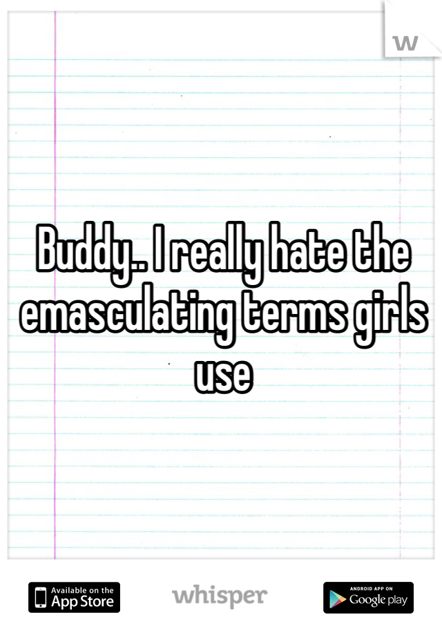 Buddy.. I really hate the emasculating terms girls use