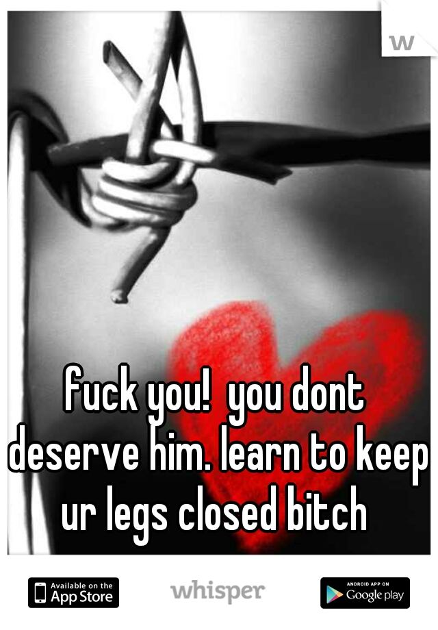 fuck you!  you dont deserve him. learn to keep ur legs closed bitch 