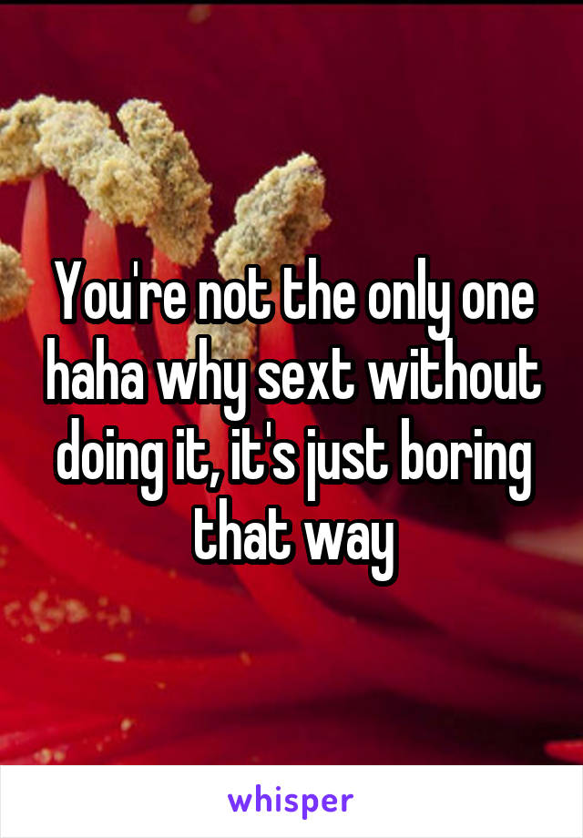 You're not the only one haha why sext without doing it, it's just boring that way