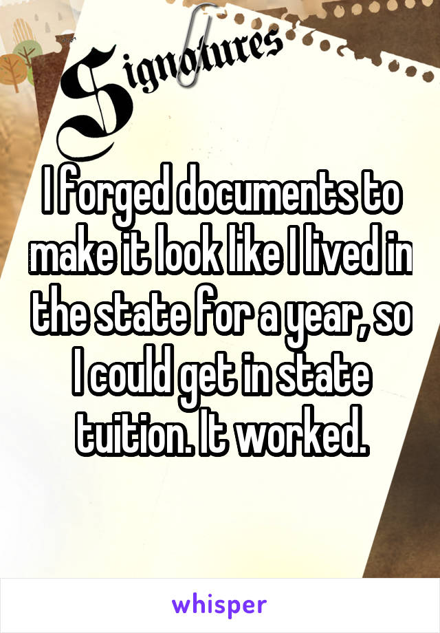 I forged documents to make it look like I lived in the state for a year, so I could get in state tuition. It worked.