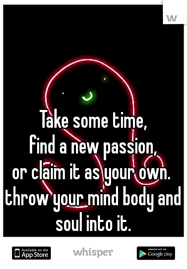 Take some time,
find a new passion,
or claim it as your own. 
throw your mind body and soul into it. 