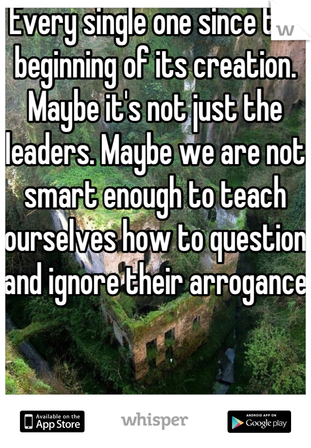 Every single one since the beginning of its creation. Maybe it's not just the leaders. Maybe we are not smart enough to teach ourselves how to question and ignore their arrogance