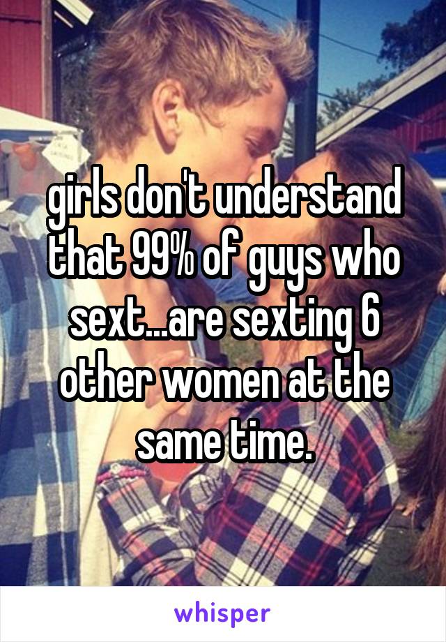 girls don't understand that 99% of guys who sext...are sexting 6 other women at the same time.