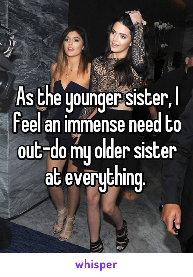 As the younger sister, I feel an immense need to out-do my older sister at everything. 