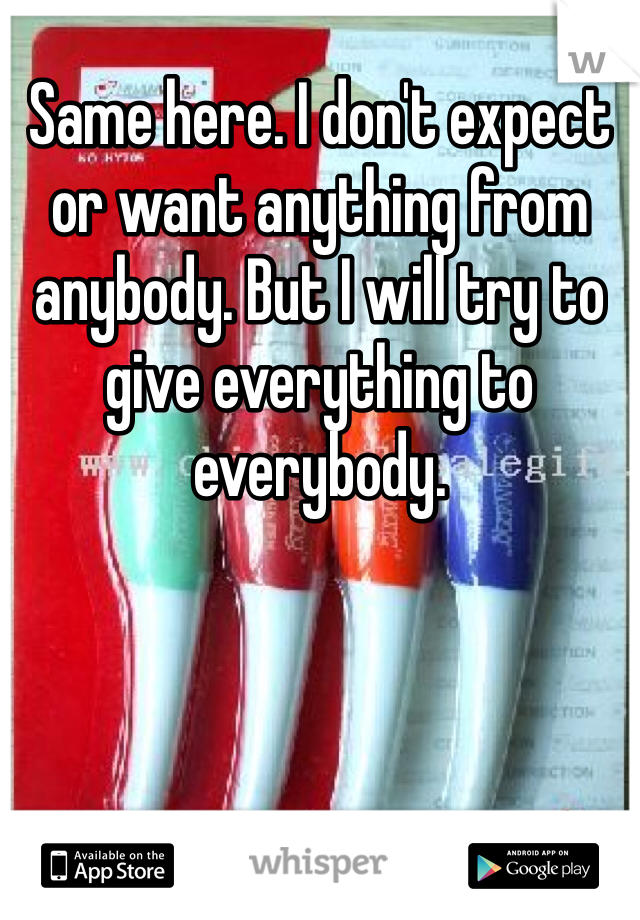 Same here. I don't expect or want anything from anybody. But I will try to give everything to everybody. 