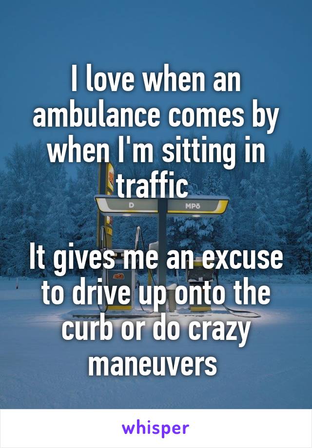 I love when an ambulance comes by when I'm sitting in traffic 

It gives me an excuse to drive up onto the curb or do crazy maneuvers 