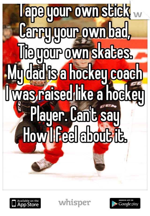 Tape your own stick,
Carry your own bad,
Tie your own skates.
My dad is a hockey coach
I was raised like a hockey
Player. Can't say
How I feel about it.