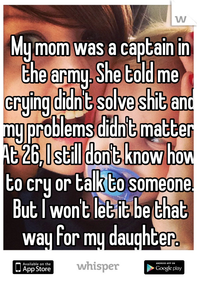 My mom was a captain in the army. She told me crying didn't solve shit and my problems didn't matter. At 26, I still don't know how to cry or talk to someone. But I won't let it be that way for my daughter.