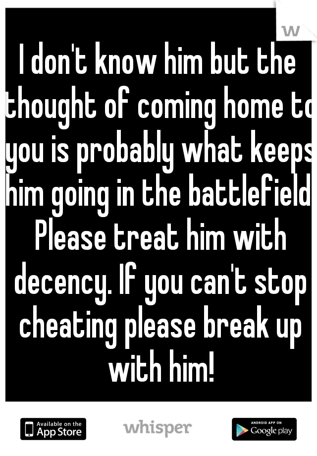 I don't know him but the thought of coming home to you is probably what keeps him going in the battlefield. Please treat him with decency. If you can't stop cheating please break up with him!