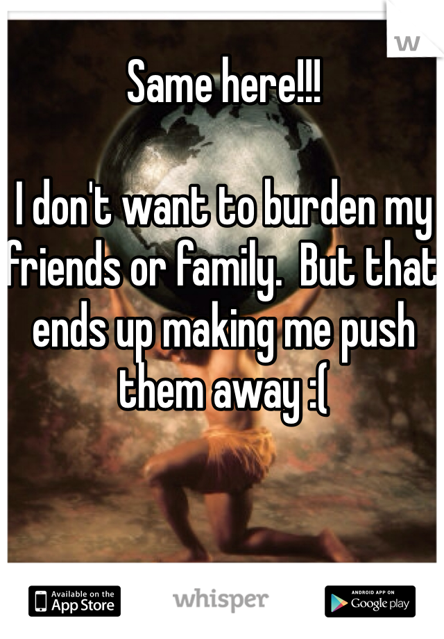 Same here!!!

I don't want to burden my friends or family.  But that ends up making me push them away :(