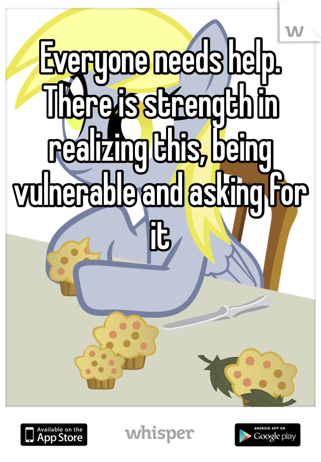 Everyone needs help.  There is strength in realizing this, being vulnerable and asking for it
