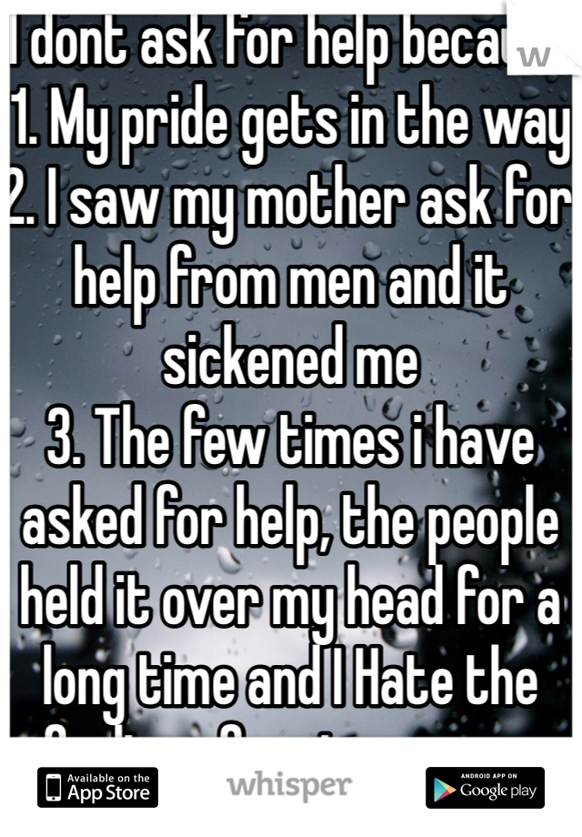 I dont ask for help because
1. My pride gets in the way
2. I saw my mother ask for help from men and it sickened me
3. The few times i have asked for help, the people held it over my head for a long time and I Hate the feeling of owing anyone anything