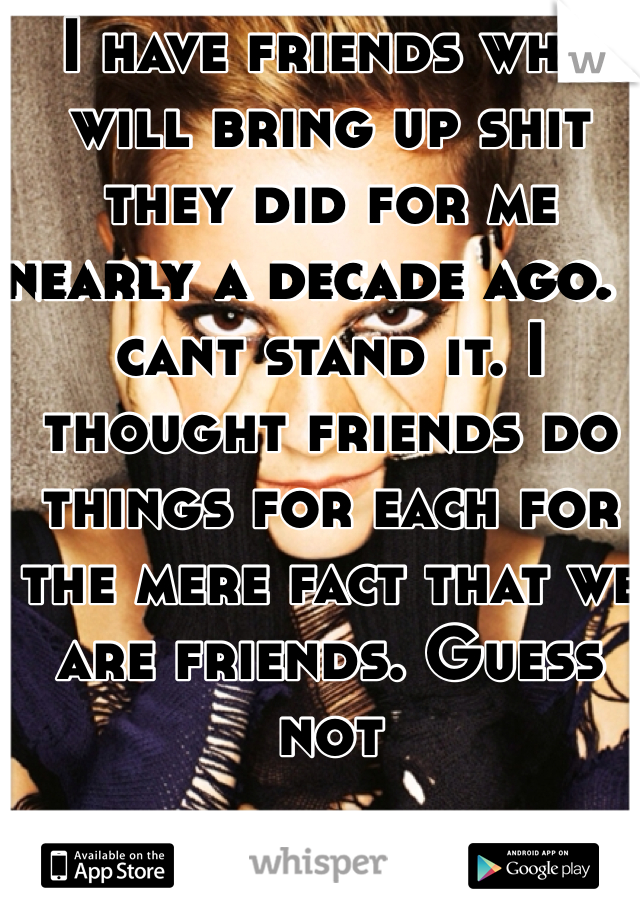 I have friends who will bring up shit they did for me nearly a decade ago. I cant stand it. I thought friends do things for each for the mere fact that we are friends. Guess not