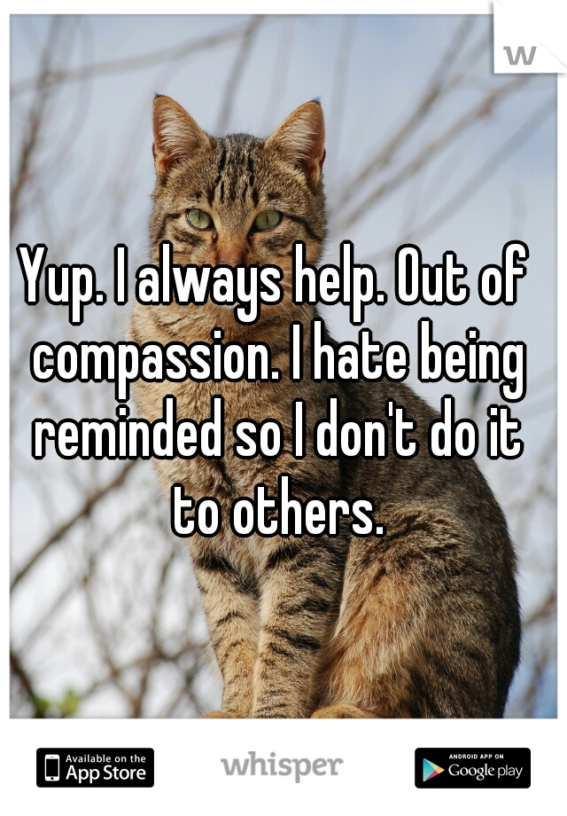 Yup. I always help. Out of compassion. I hate being reminded so I don't do it to others.