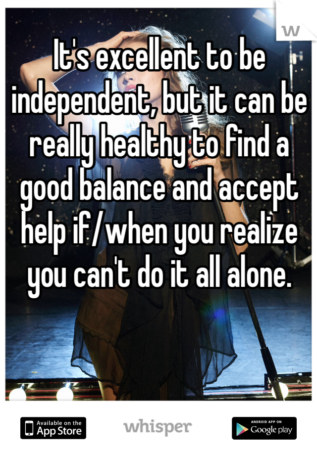 It's excellent to be independent, but it can be really healthy to find a good balance and accept help if/when you realize you can't do it all alone.  