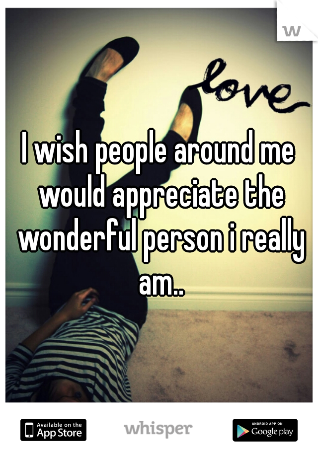 I wish people around me would appreciate the wonderful person i really am..