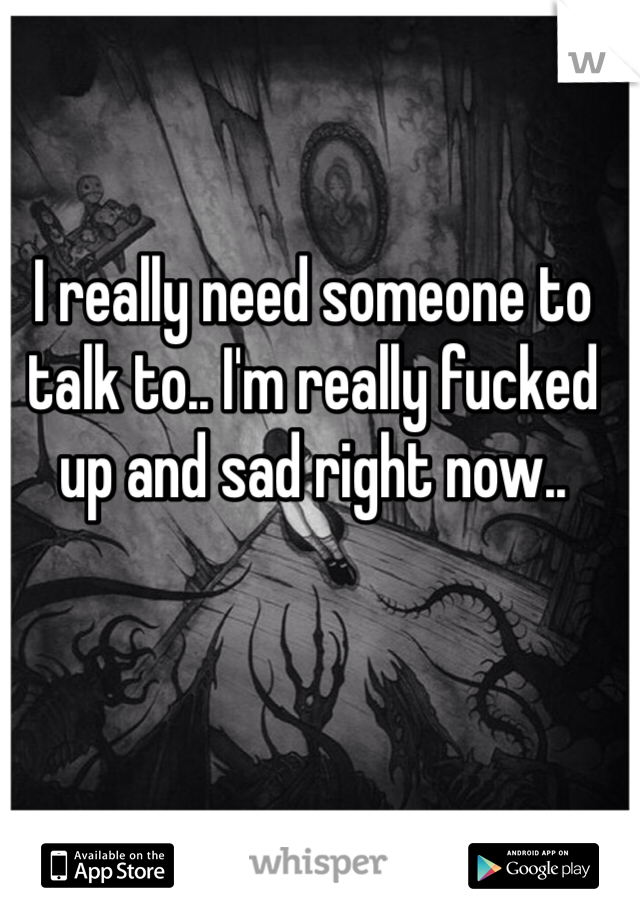 I really need someone to talk to.. I'm really fucked up and sad right now..