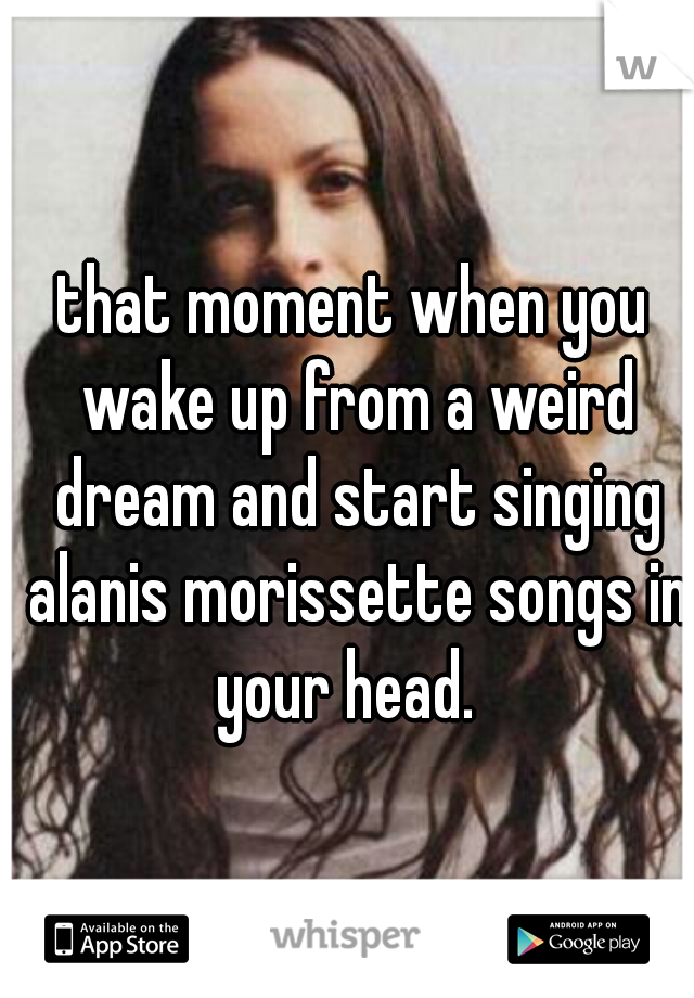 that moment when you wake up from a weird dream and start singing alanis morissette songs in your head.  