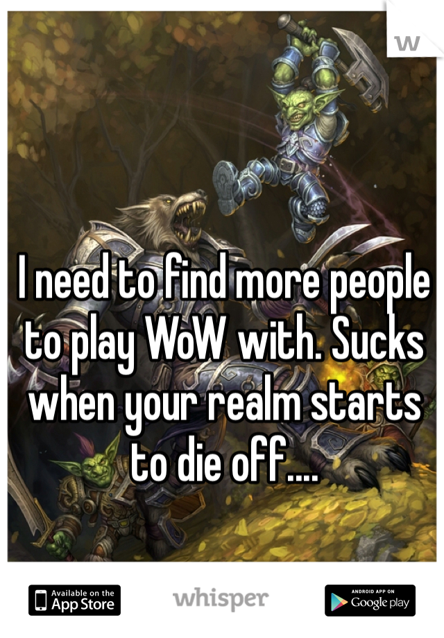 I need to find more people to play WoW with. Sucks when your realm starts to die off....