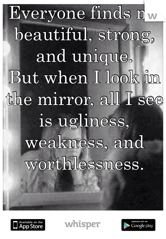 Everyone finds me beautiful, strong, and unique.
But when I look in the mirror, all I see is ugliness, weakness, and worthlessness. 