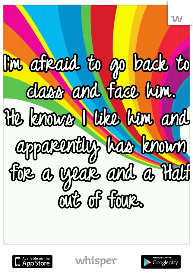 I'm afraid to go back to class and face him.
He knows I like him and apparently has known for a year and a Half out of four.