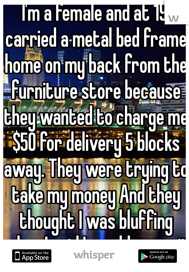  I'm a female and at 19 I carried a metal bed frame home on my back from the furniture store because they wanted to charge me $50 for delivery 5 blocks away. They were trying to take my money And they thought I was bluffing when I said I would carry it myself. 