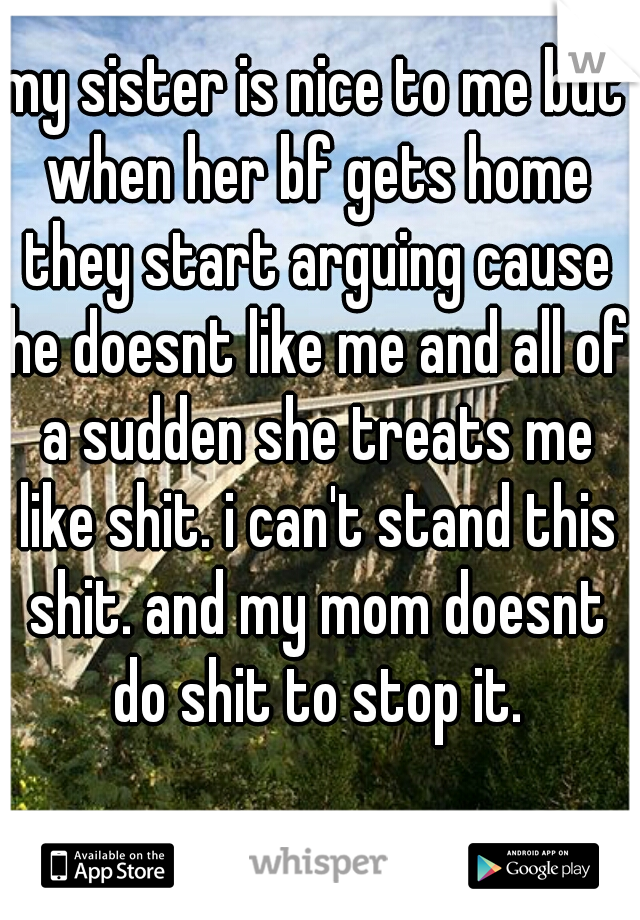 my sister is nice to me but when her bf gets home they start arguing cause he doesnt like me and all of a sudden she treats me like shit. i can't stand this shit. and my mom doesnt do shit to stop it.