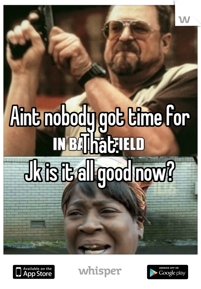 Aint nobody got time for
That.
Jk is it all good now?
