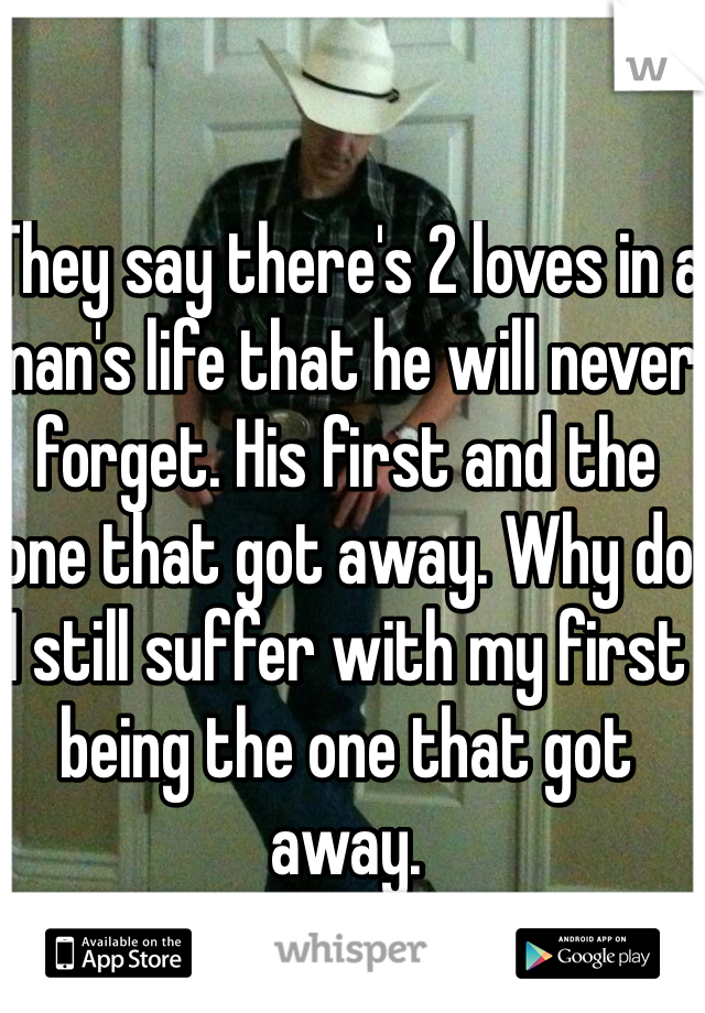 They say there's 2 loves in a man's life that he will never forget. His first and the one that got away. Why do I still suffer with my first being the one that got away.